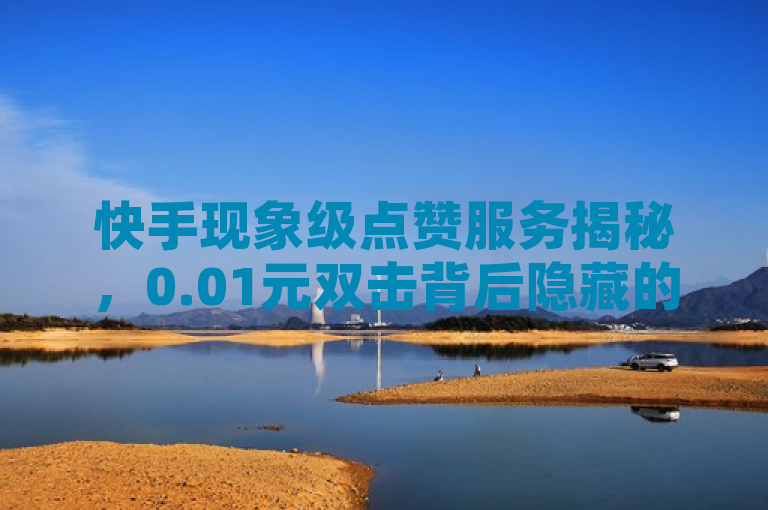 快手现象级点赞服务揭秘，0.01元双击背后隐藏的房产与会员福利市场