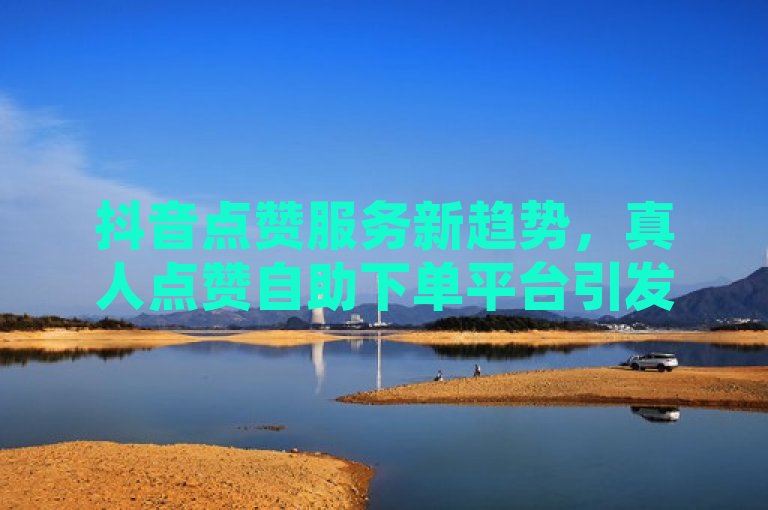 抖音点赞服务新趋势，真人点赞自助下单平台引发热议