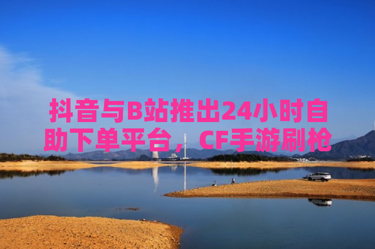 抖音与B站推出24小时自助下单平台，CF手游刷枪卡盟及QQ全自动下单服务上线