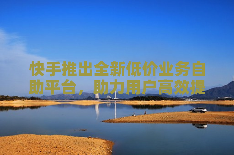 快手推出全新低价业务自助平台，助力用户高效提升账号影响力
