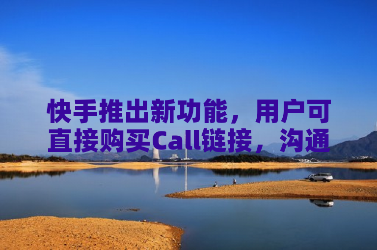 快手推出新功能，用户可直接购买Call链接，沟通更便捷
