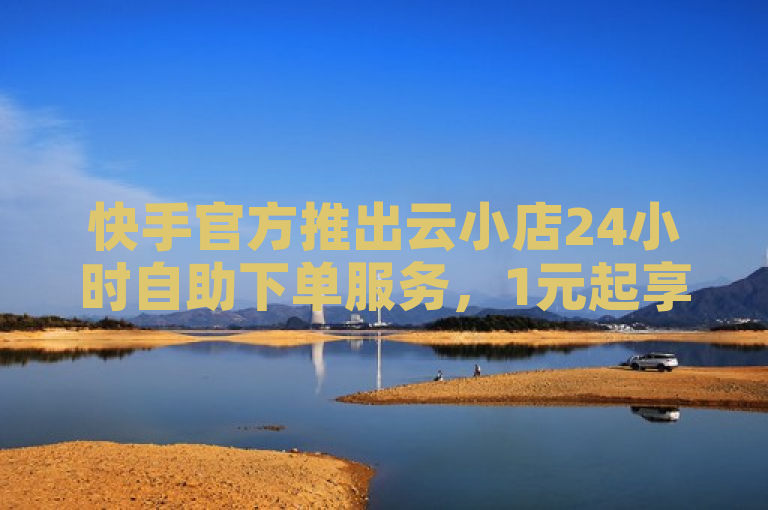 快手官方推出云小店24小时自助下单服务，1元起享1000赞优惠活动