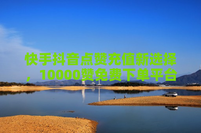 快手抖音点赞充值新选择，10000赞免费下单平台，24小时自助服务最低价