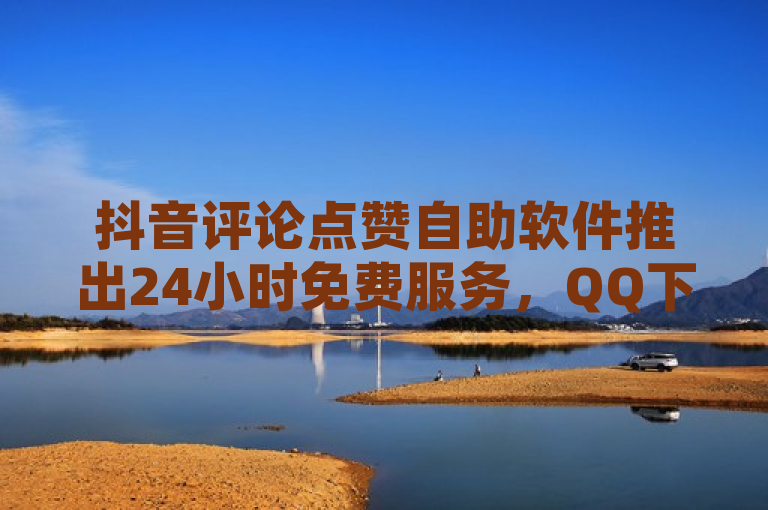 抖音评论点赞自助软件推出24小时免费服务，QQ下单平台实现0元秒付空间优惠