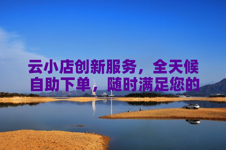 云小店创新服务，全天候自助下单，随时满足您的购物愿望