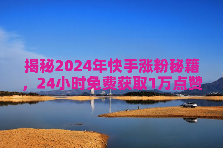 揭秘2024年快手涨粉秘籍，24小时免费获取1万点赞！