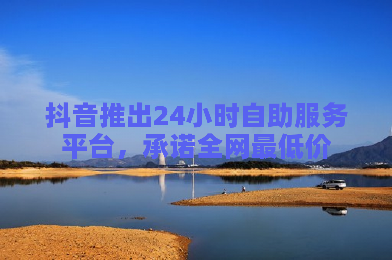 抖音推出24小时自助服务平台，承诺全网最低价