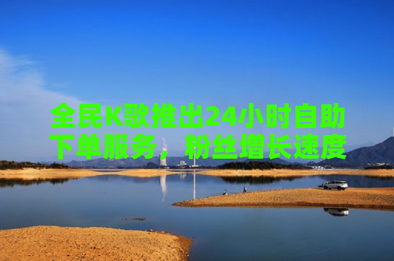 全民K歌推出24小时自助下单服务，粉丝增长速度惊人！