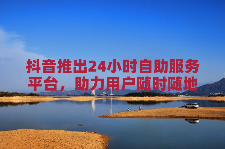 抖音推出24小时自助服务平台，助力用户随时随地处理业务