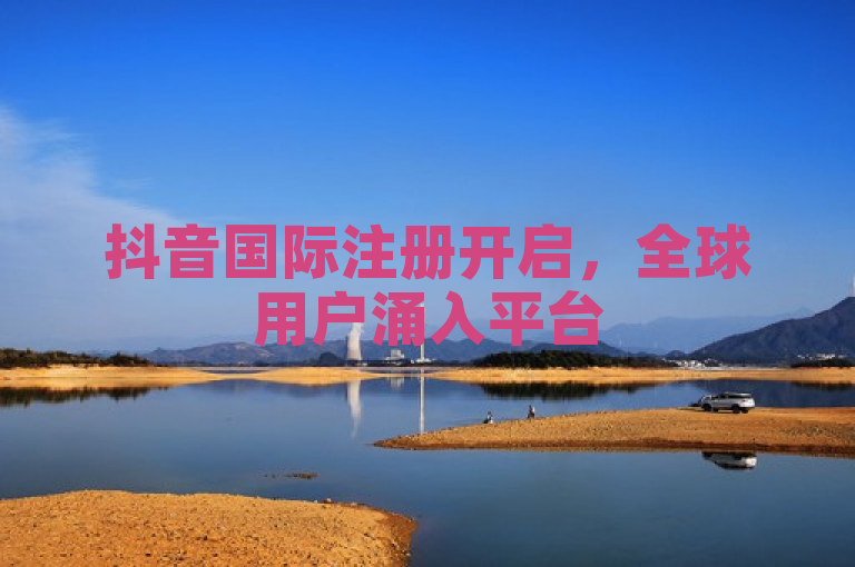 抖音国际注册开启，全球用户涌入平台