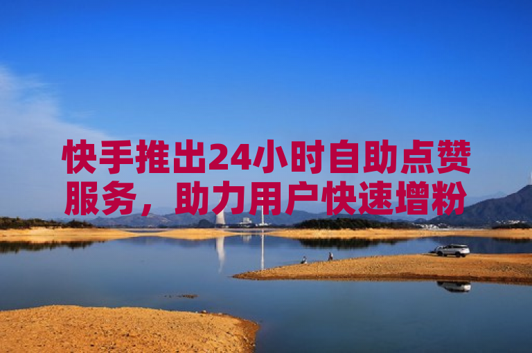 快手推出24小时自助点赞服务，助力用户快速增粉