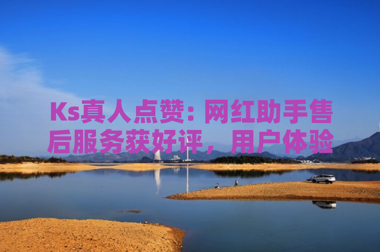 Ks真人点赞: 网红助手售后服务获好评，用户体验显著提升