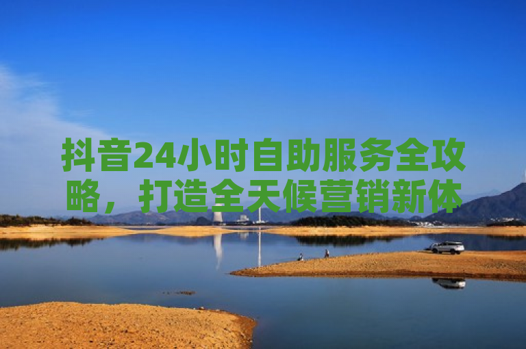 抖音24小时自助服务全攻略，打造全天候营销新体验