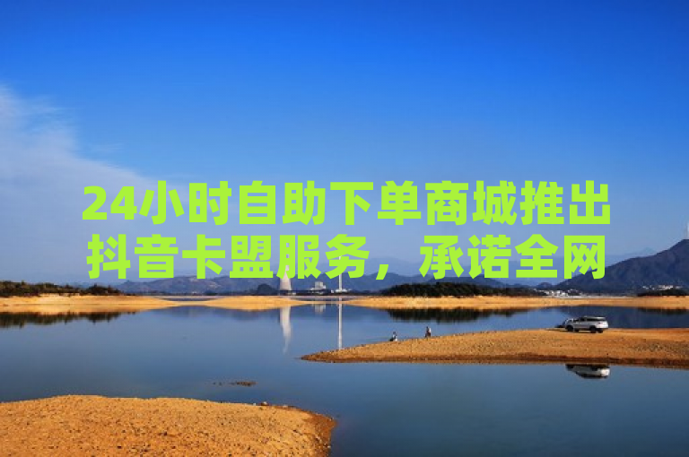 24小时自助下单商城推出抖音卡盟服务，承诺全网最低价与稳定性能