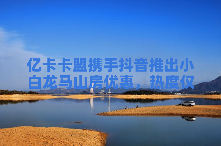 亿卡卡盟携手抖音推出小白龙马山房优惠，热度仅0.01元起