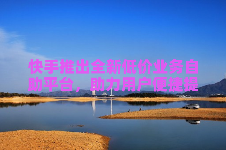 快手推出全新低价业务自助平台，助力用户便捷提升账号影响力