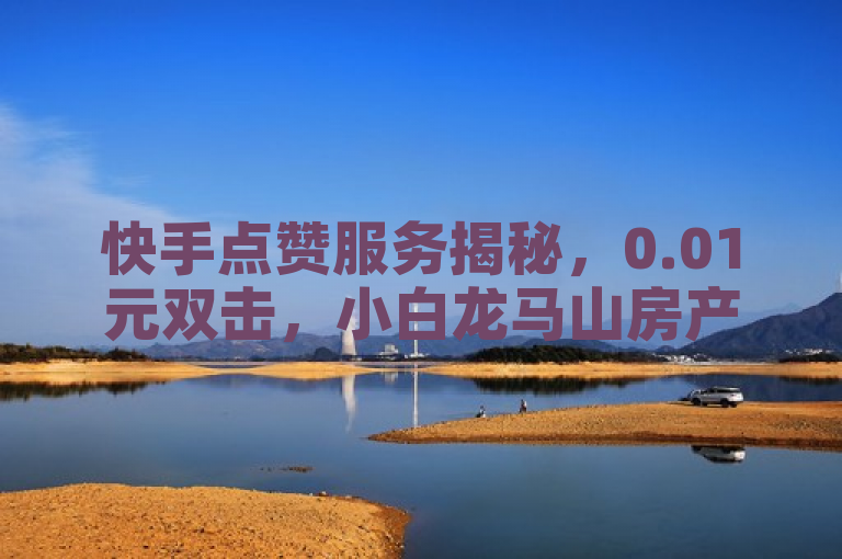 快手点赞服务揭秘，0.01元双击，小白龙马山房产装修新动向