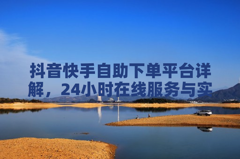 抖音快手自助下单平台详解，24小时在线服务与实时效果监控