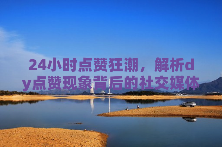 24小时点赞狂潮，解析dy点赞现象背后的社交媒体动态