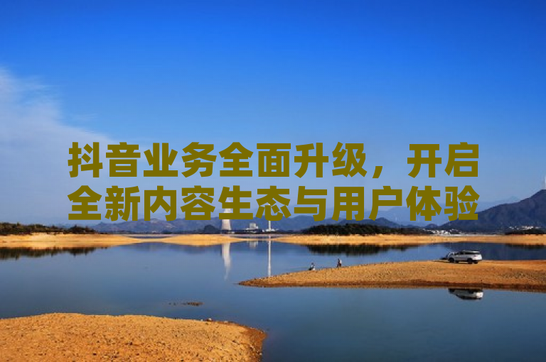 抖音业务全面升级，开启全新内容生态与用户体验
