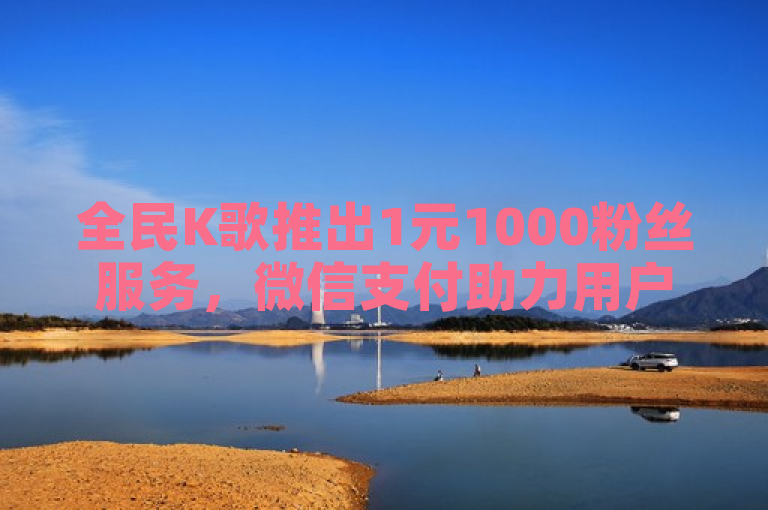 全民K歌推出1元1000粉丝服务，微信支付助力用户快速涨粉
