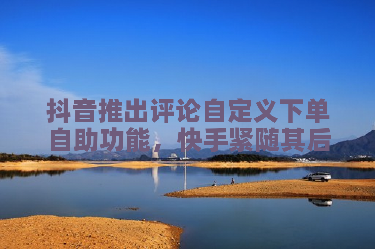 抖音推出评论自定义下单自助功能，快手紧随其后推出一元100赞链接服务