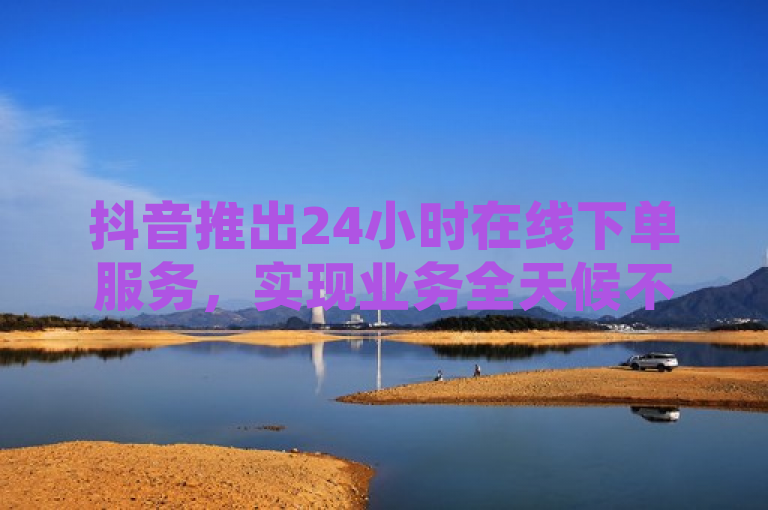 抖音推出24小时在线下单服务，实现业务全天候不间断