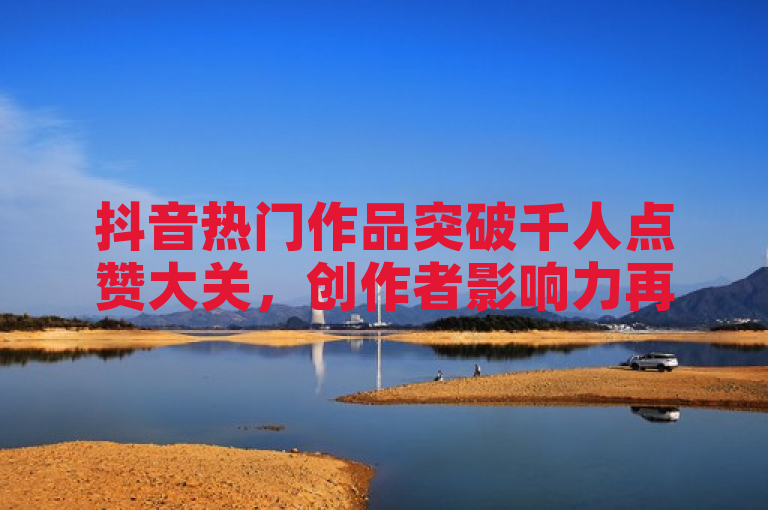 抖音热门作品突破千人点赞大关，创作者影响力再上新台阶