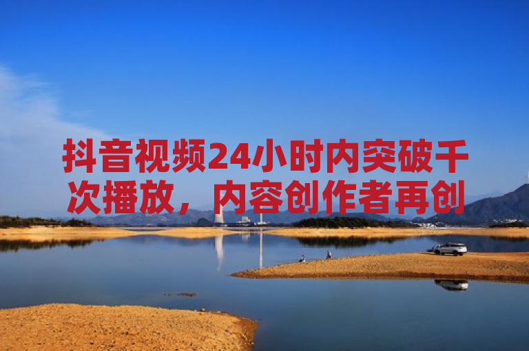 抖音视频24小时内突破千次播放，内容创作者再创佳绩！