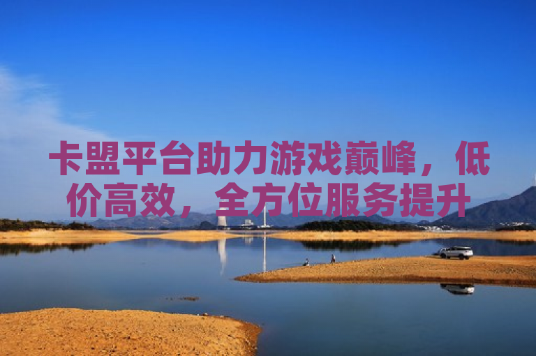 卡盟平台助力游戏巅峰，低价高效，全方位服务提升玩家体验