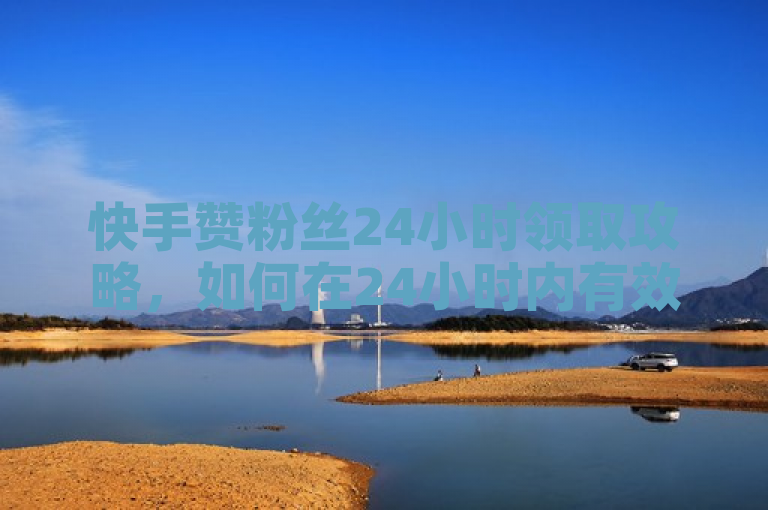 快手赞粉丝24小时领取攻略，如何在24小时内有效提升你的快手人气