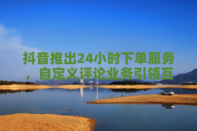 抖音推出24小时下单服务，自定义评论业务引领互动新潮流