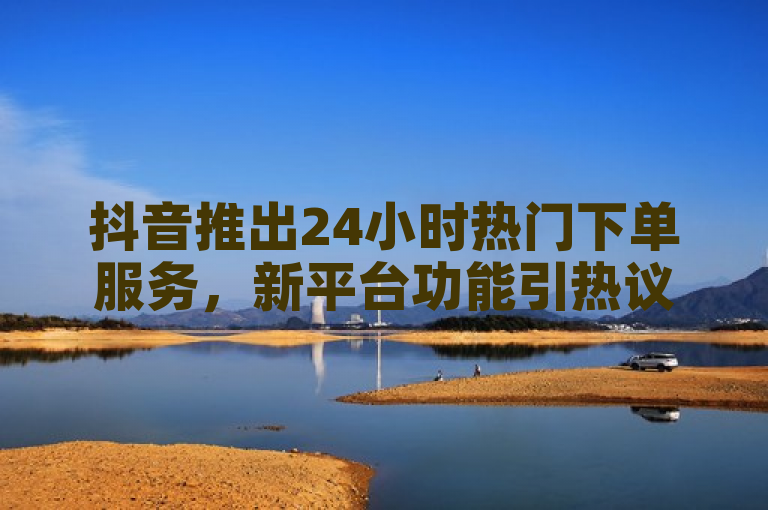 抖音推出24小时热门下单服务，新平台功能引热议