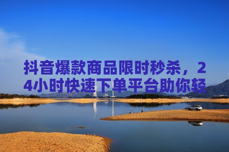 抖音爆款商品限时秒杀，24小时快速下单平台助你轻松省钱赚返利