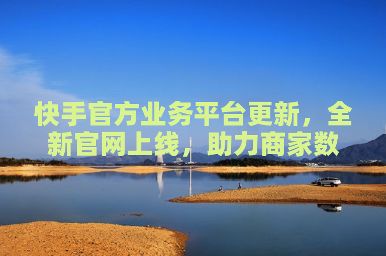 快手官方业务平台更新，全新官网上线，助力商家数字化营销