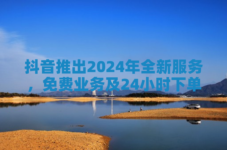 抖音推出2024年全新服务，免费业务及24小时下单平台上线