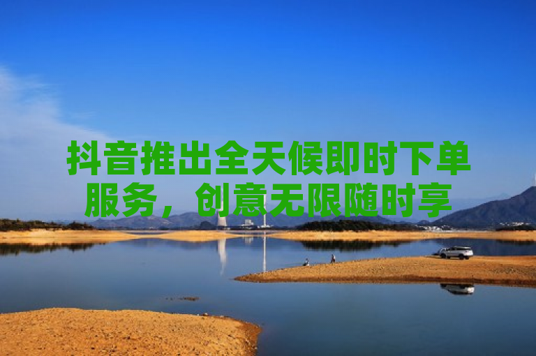 抖音推出全天候即时下单服务，创意无限随时享