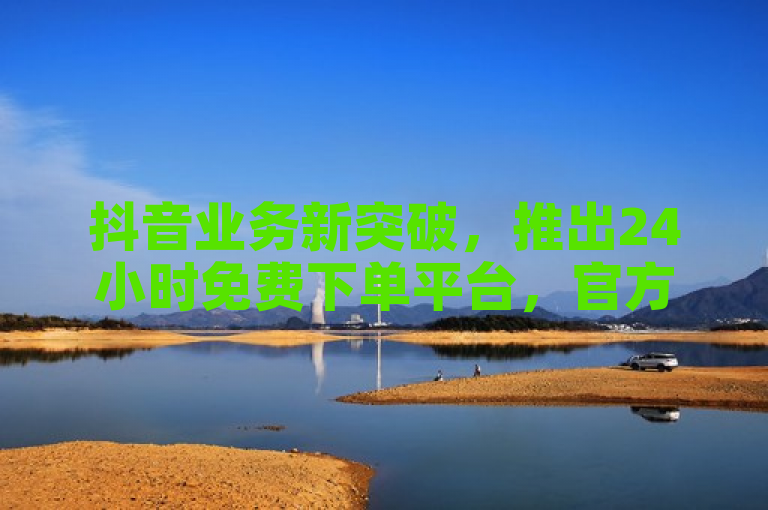 抖音业务新突破，推出24小时免费下单平台，官方充值更便捷
