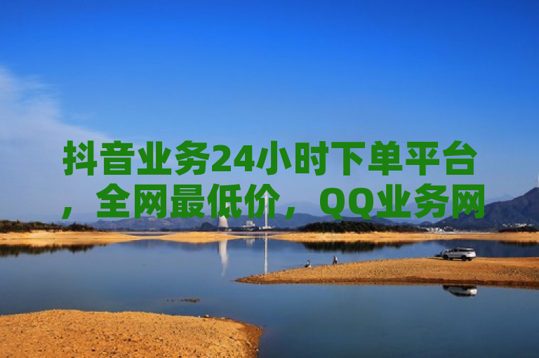抖音业务24小时下单平台，全网最低价，QQ业务网站引领行业新标杆