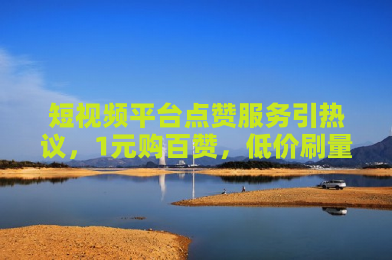 短视频平台点赞服务引热议，1元购百赞，低价刷量现象再起波澜