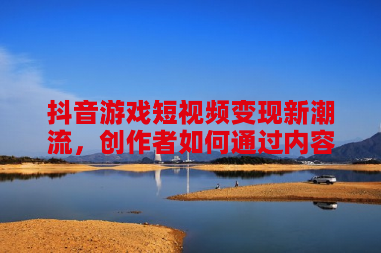 抖音游戏短视频变现新潮流，创作者如何通过内容盈利