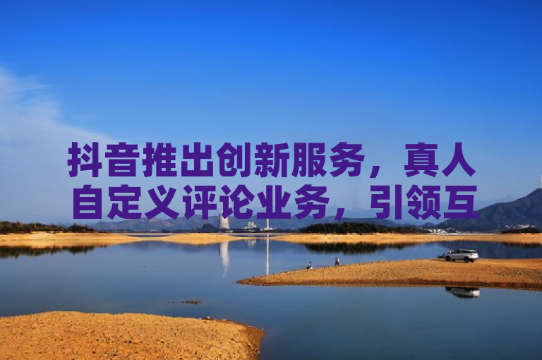抖音推出创新服务，真人自定义评论业务，引领互动新风尚