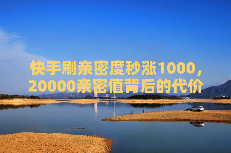 快手刷亲密度秒涨1000，20000亲密值背后的代价揭秘