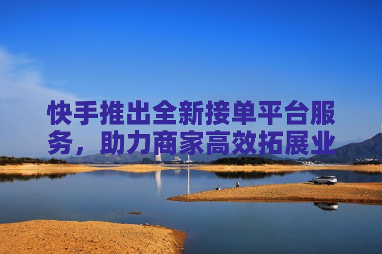 快手推出全新接单平台服务，助力商家高效拓展业务