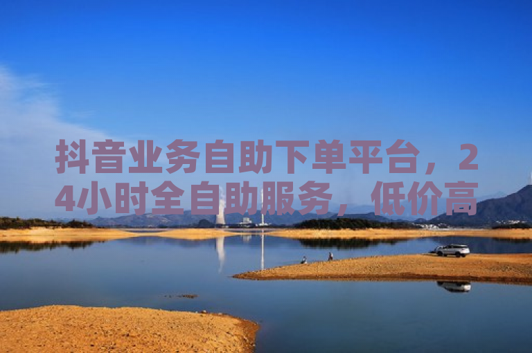 抖音业务自助下单平台，24小时全自助服务，低价高效助力微利商家疯狂增长！