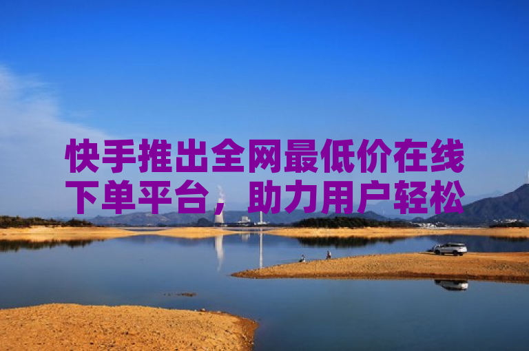 快手推出全网最低价在线下单平台，助力用户轻松享受超值优惠