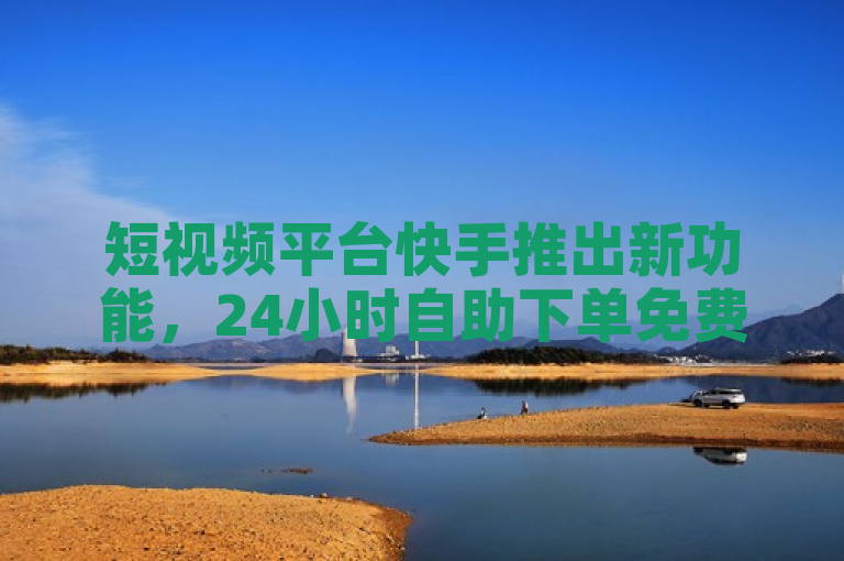 短视频平台快手推出新功能，24小时自助下单免费涨赞与评论