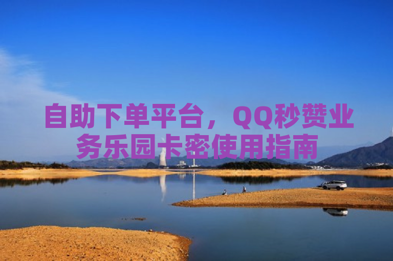 自助下单平台，QQ秒赞业务乐园卡密使用指南