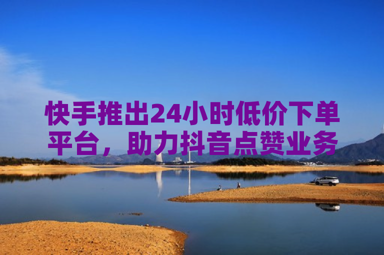 快手推出24小时低价下单平台，助力抖音点赞业务