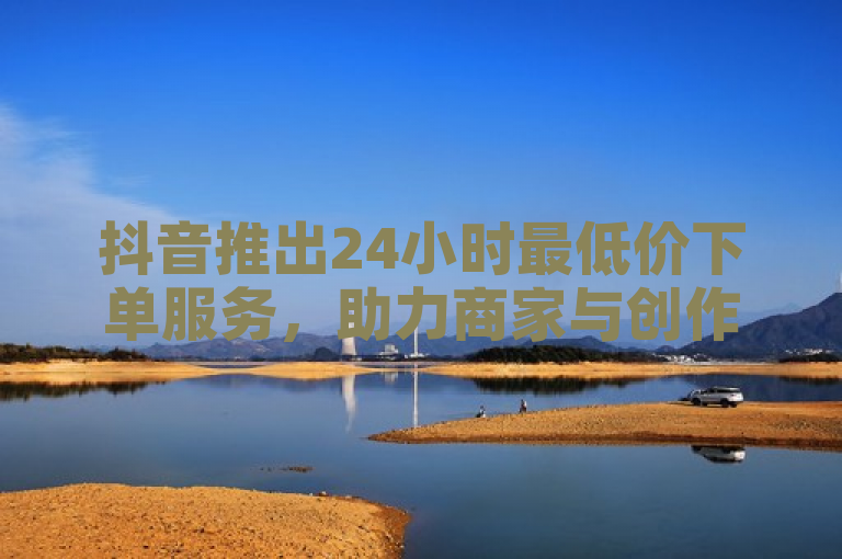 抖音推出24小时最低价下单服务，助力商家与创作者提升内容曝光率。